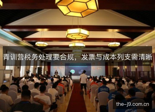 青训营税务处理要合规,发票与成本列支需清晰 青训营税务处理要合规,发票与成本列支需清晰